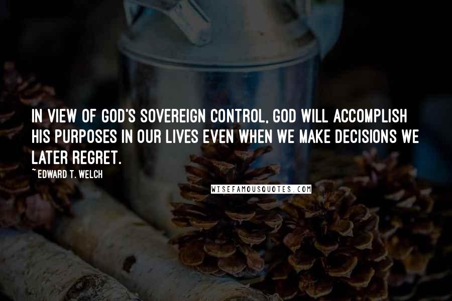 Edward T. Welch quotes: in view of God's sovereign control, God will accomplish his purposes in our lives even when we make decisions we later regret.