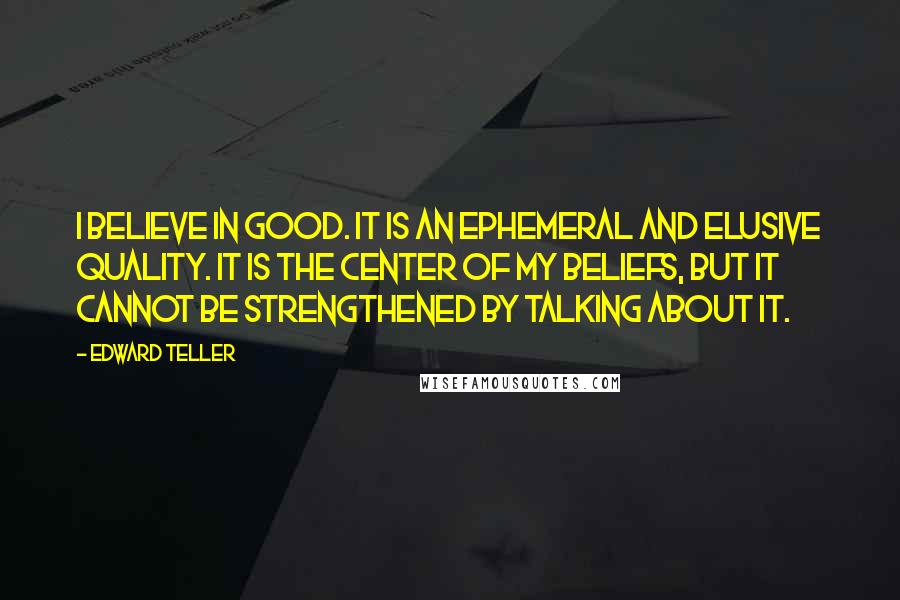 Edward Teller quotes: I believe in good. It is an ephemeral and elusive quality. It is the center of my beliefs, but it cannot be strengthened by talking about it.