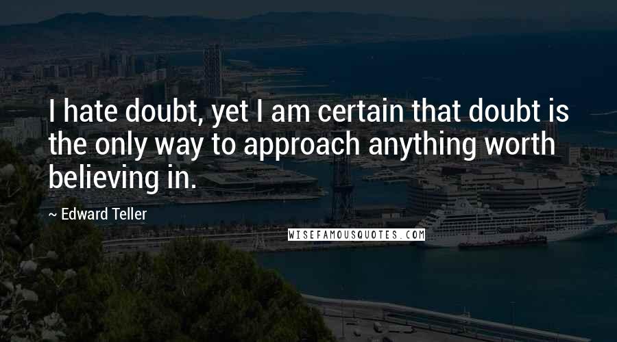 Edward Teller quotes: I hate doubt, yet I am certain that doubt is the only way to approach anything worth believing in.