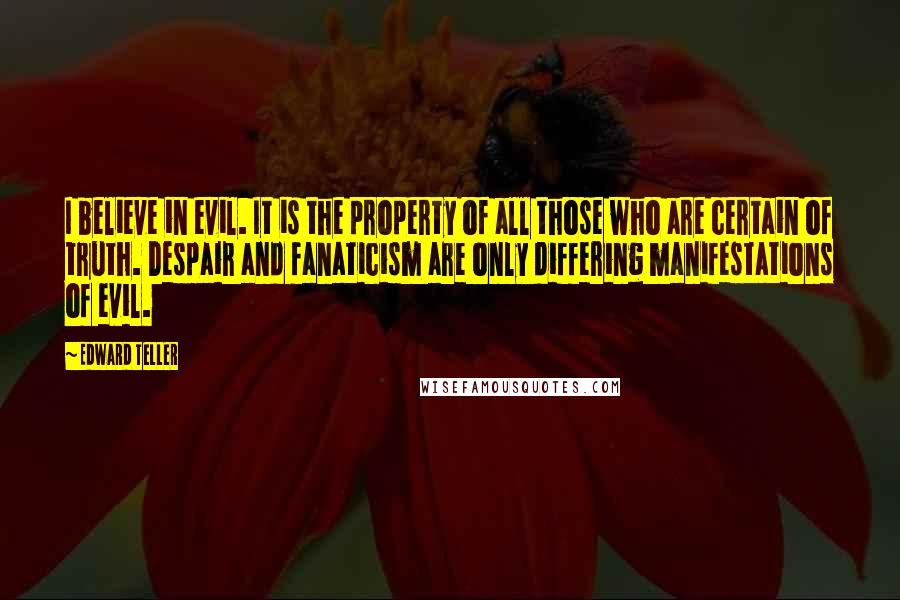Edward Teller quotes: I believe in evil. It is the property of all those who are certain of truth. Despair and fanaticism are only differing manifestations of evil.