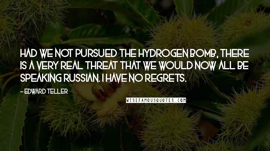 Edward Teller quotes: Had we not pursued the hydrogen bomb, there is a very real threat that we would now all be speaking Russian. I have no regrets.