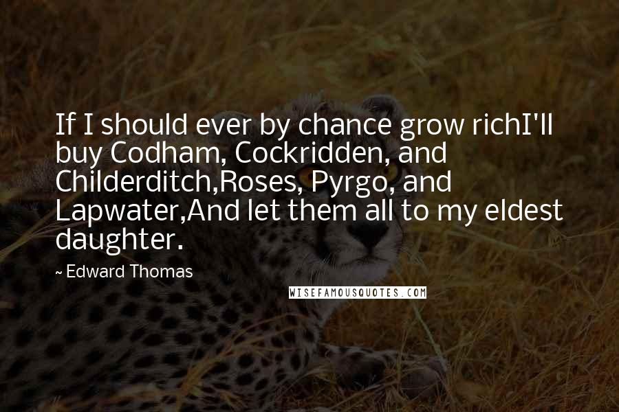 Edward Thomas quotes: If I should ever by chance grow richI'll buy Codham, Cockridden, and Childerditch,Roses, Pyrgo, and Lapwater,And let them all to my eldest daughter.