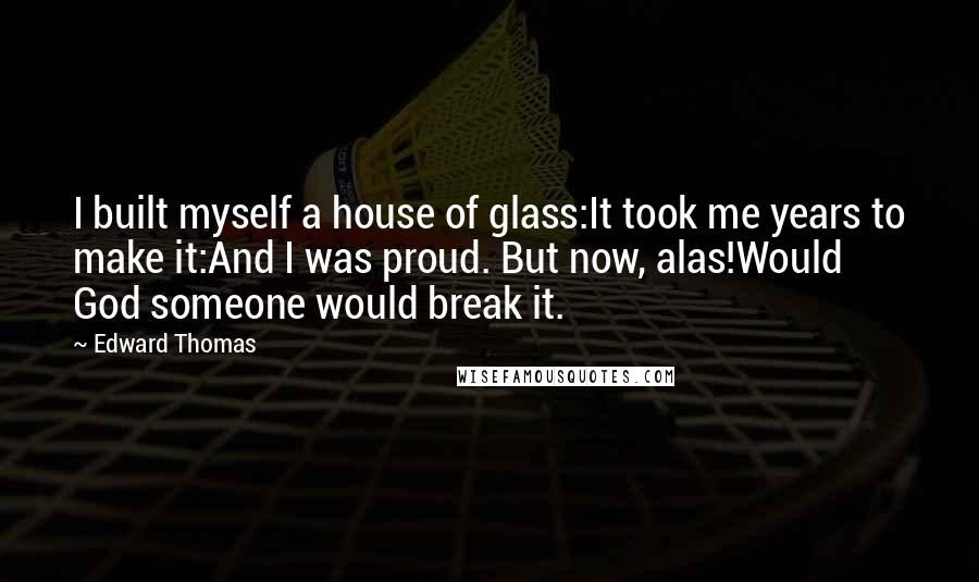 Edward Thomas quotes: I built myself a house of glass:It took me years to make it:And I was proud. But now, alas!Would God someone would break it.
