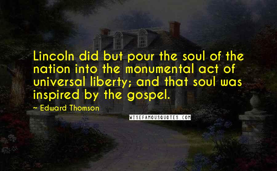 Edward Thomson quotes: Lincoln did but pour the soul of the nation into the monumental act of universal liberty; and that soul was inspired by the gospel. Edward Thomson quotes: Lincoln did but pour the soul of the nation into the monumental act of universal liberty; and that soul was inspired by the gospel.