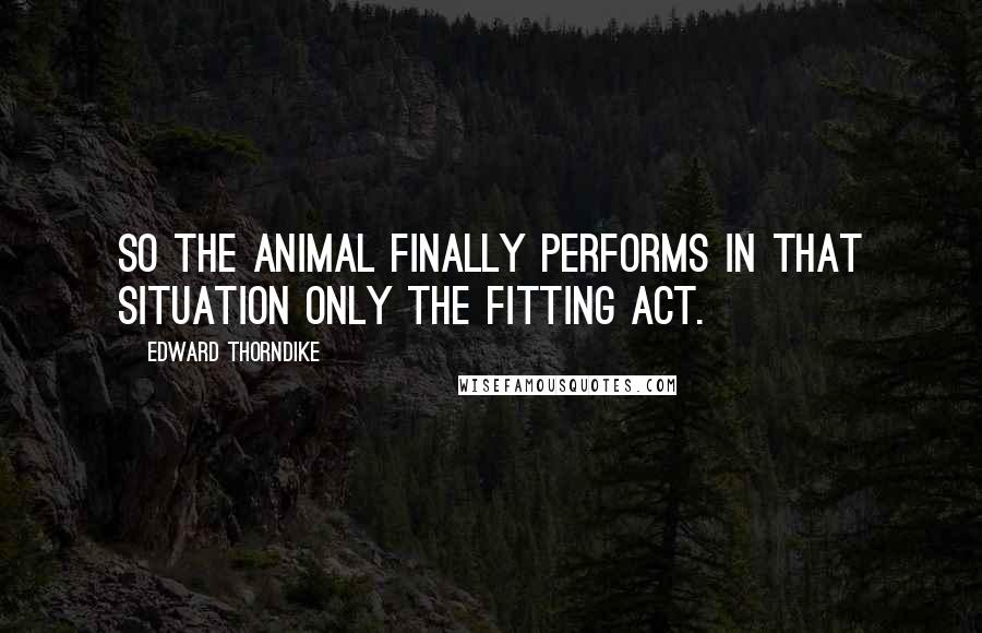 Edward Thorndike quotes: So the animal finally performs in that situation only the fitting act.