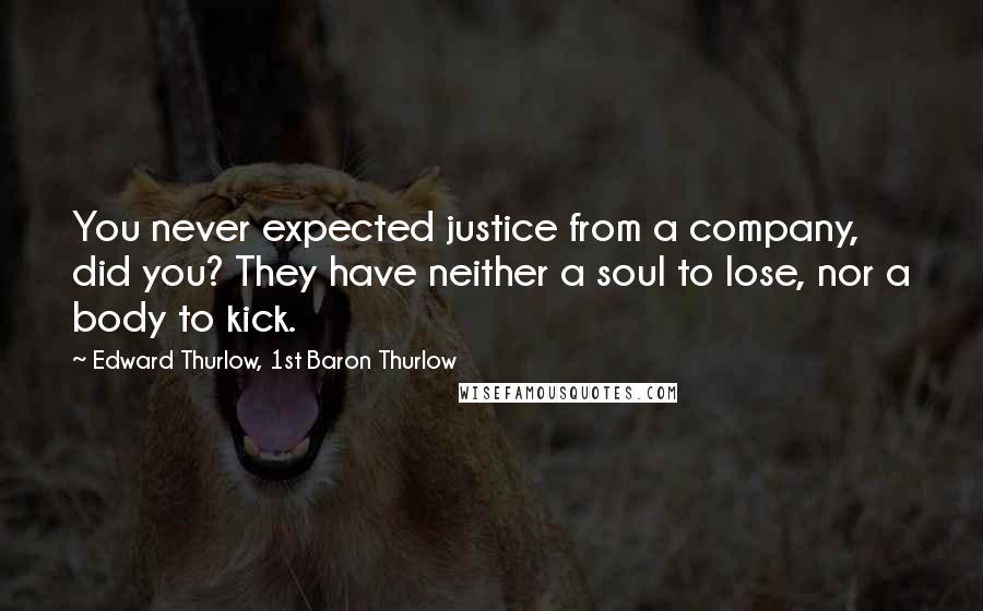 Edward Thurlow, 1st Baron Thurlow quotes: You never expected justice from a company, did you? They have neither a soul to lose, nor a body to kick.