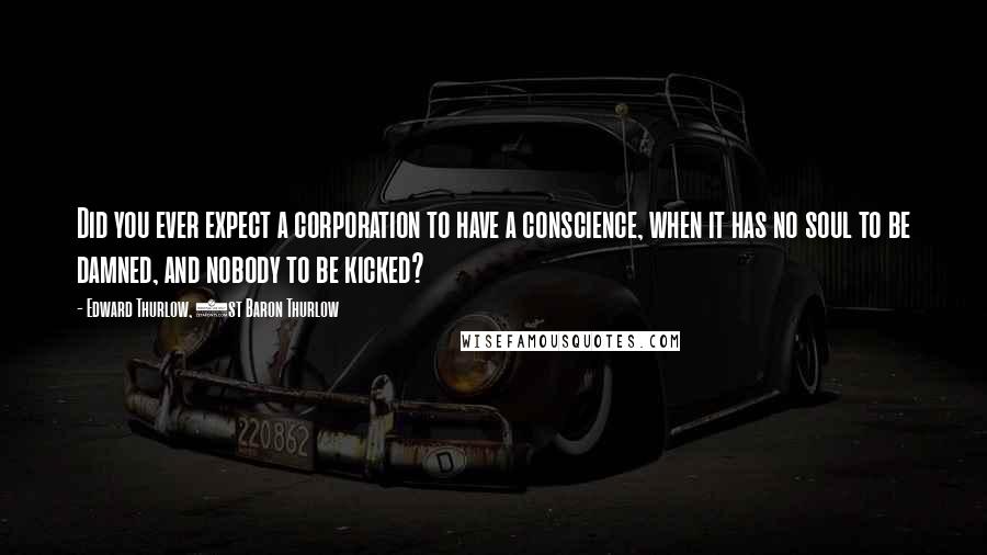 Edward Thurlow, 1st Baron Thurlow quotes: Did you ever expect a corporation to have a conscience, when it has no soul to be damned, and nobody to be kicked? Edward Thurlow, 1st Baron Thurlow quotes: Did you ever expect a corporation to have a conscience, when it has no soul to be damned, and nobody to be kicked?