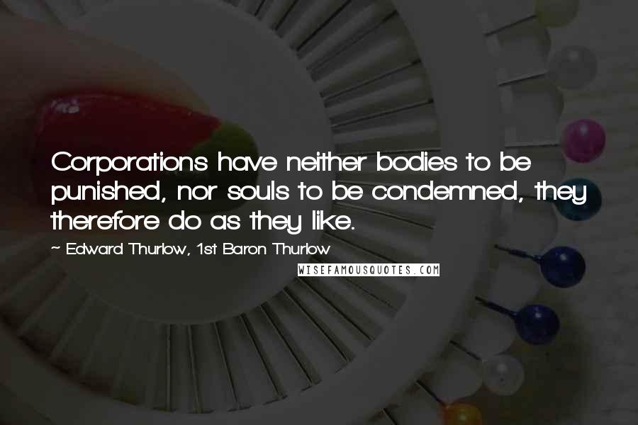 Edward Thurlow, 1st Baron Thurlow quotes: Corporations have neither bodies to be punished, nor souls to be condemned, they therefore do as they like.