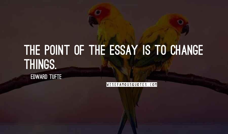 Edward Tufte quotes: The point of the essay is to change things.