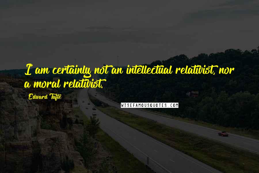 Edward Tufte quotes: I am certainly not an intellectual relativist, nor a moral relativist.