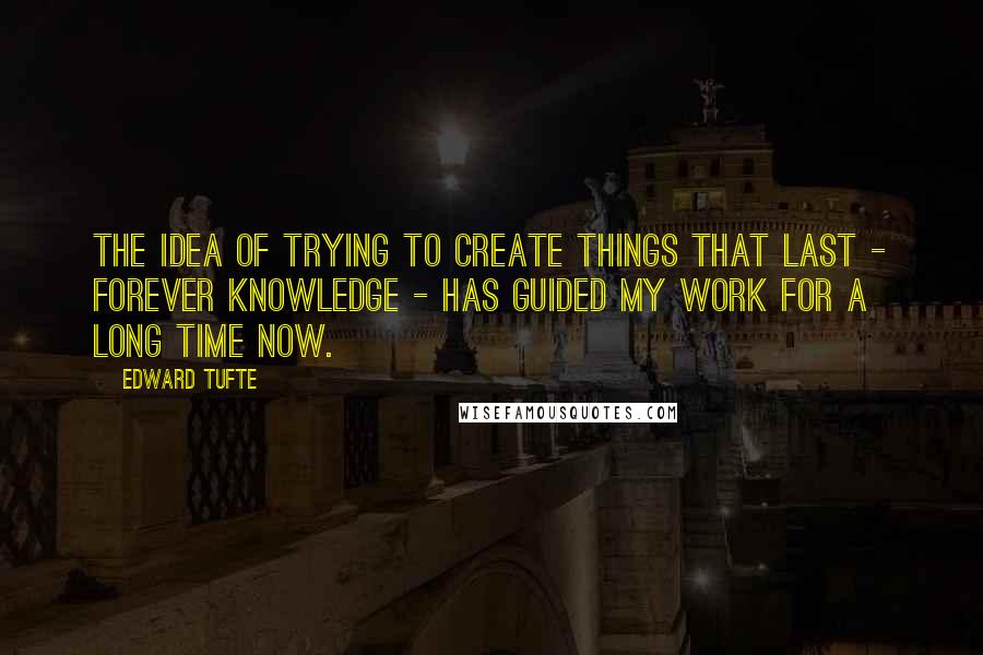 Edward Tufte quotes: The idea of trying to create things that last - forever knowledge - has guided my work for a long time now.