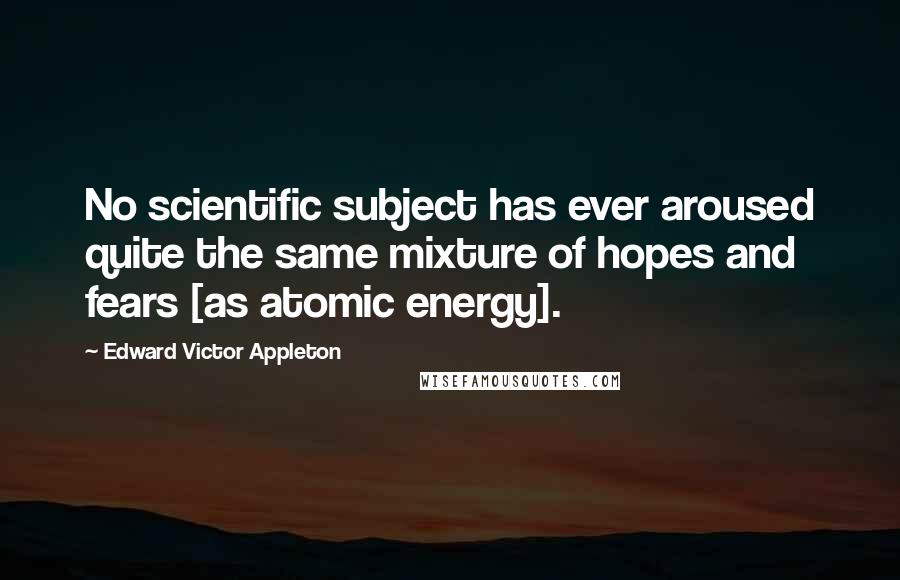 Edward Victor Appleton quotes: No scientific subject has ever aroused quite the same mixture of hopes and fears [as atomic energy].