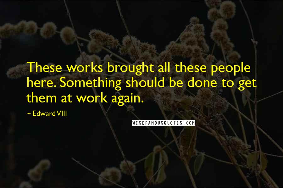 Edward VIII quotes: These works brought all these people here. Something should be done to get them at work again.