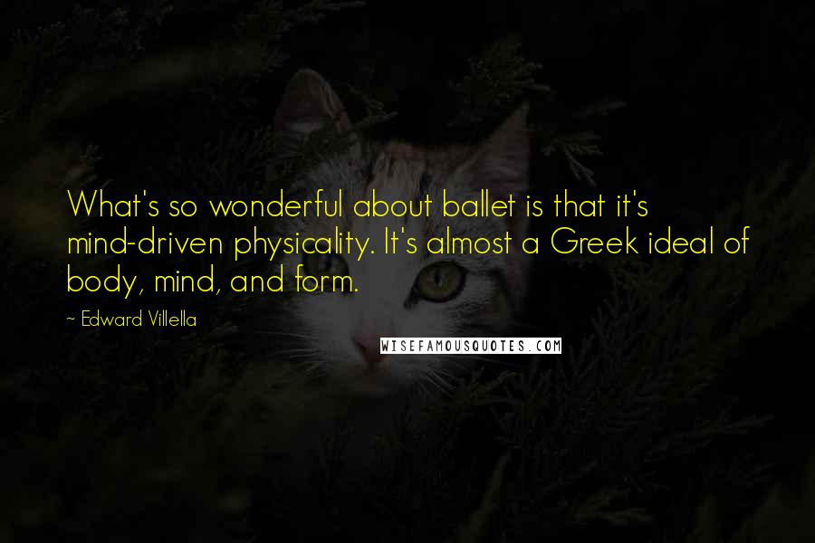 Edward Villella quotes: What's so wonderful about ballet is that it's mind-driven physicality. It's almost a Greek ideal of body, mind, and form.