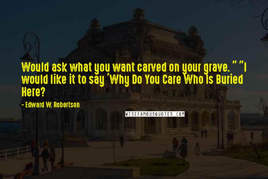 Edward W. Robertson quotes: Would ask what you want carved on your grave. " "I would like it to say 'Why Do You Care Who Is Buried Here?