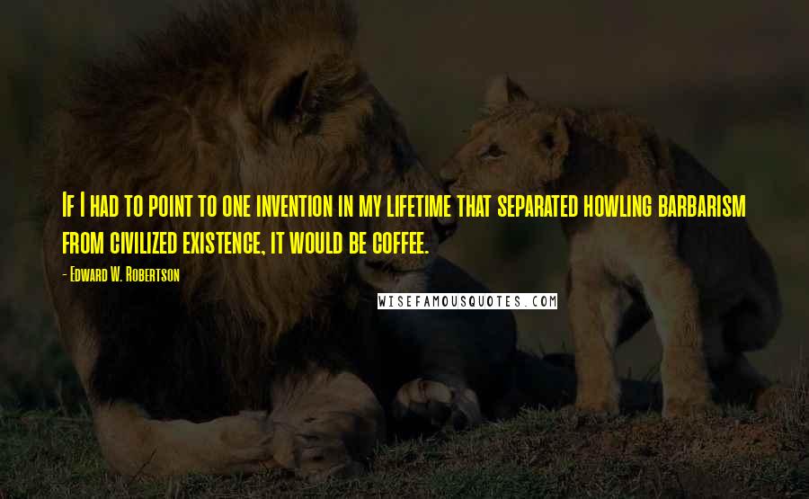 Edward W. Robertson quotes: If I had to point to one invention in my lifetime that separated howling barbarism from civilized existence, it would be coffee.