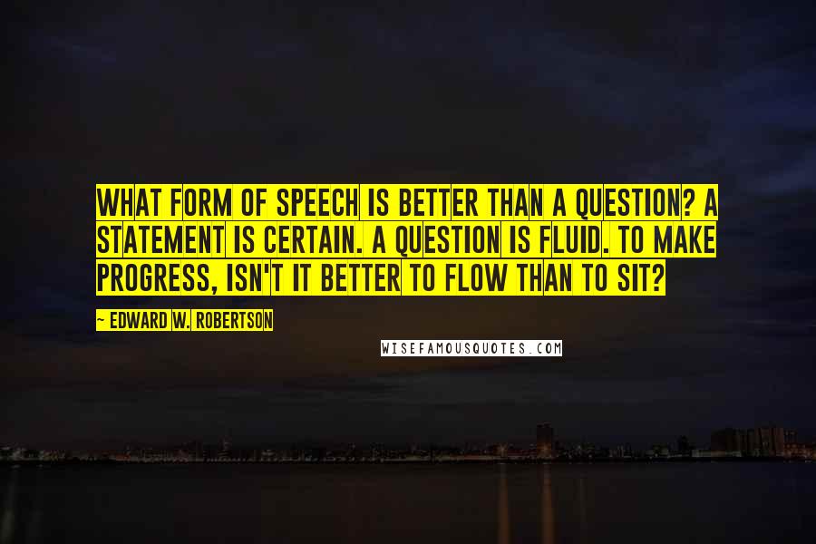Edward W. Robertson quotes: What form of speech is better than a question? A statement is certain. A question is fluid. To make progress, isn't it better to flow than to sit?