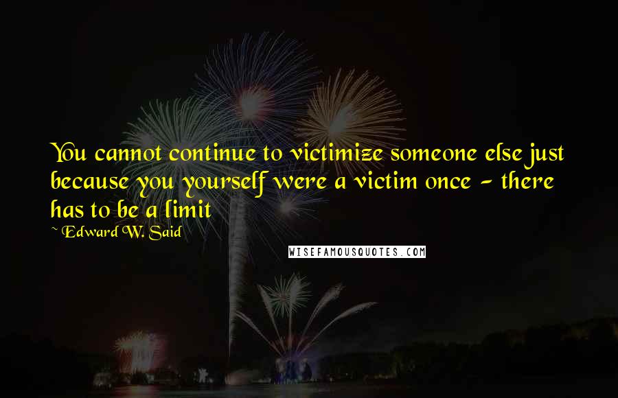 Edward W. Said quotes: You cannot continue to victimize someone else just because you yourself were a victim once - there has to be a limit