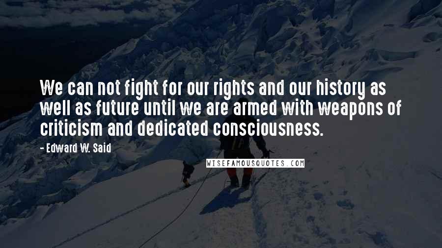 Edward W. Said quotes: We can not fight for our rights and our history as well as future until we are armed with weapons of criticism and dedicated consciousness.