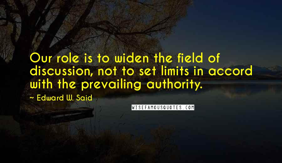Edward W. Said quotes: Our role is to widen the field of discussion, not to set limits in accord with the prevailing authority.
