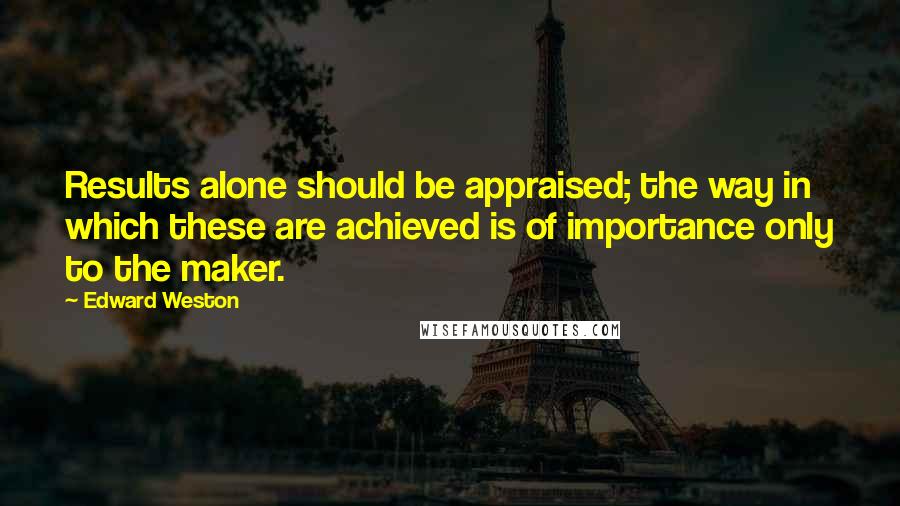 Edward Weston quotes: Results alone should be appraised; the way in which these are achieved is of importance only to the maker.