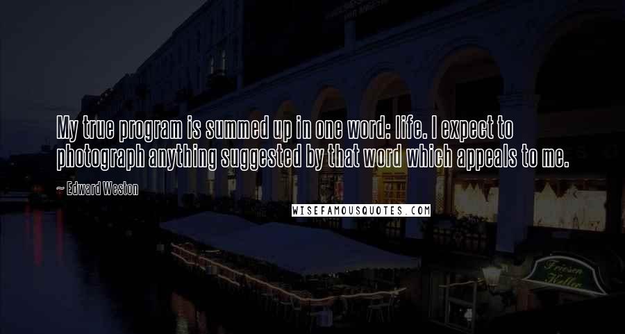 Edward Weston quotes: My true program is summed up in one word: life. I expect to photograph anything suggested by that word which appeals to me.