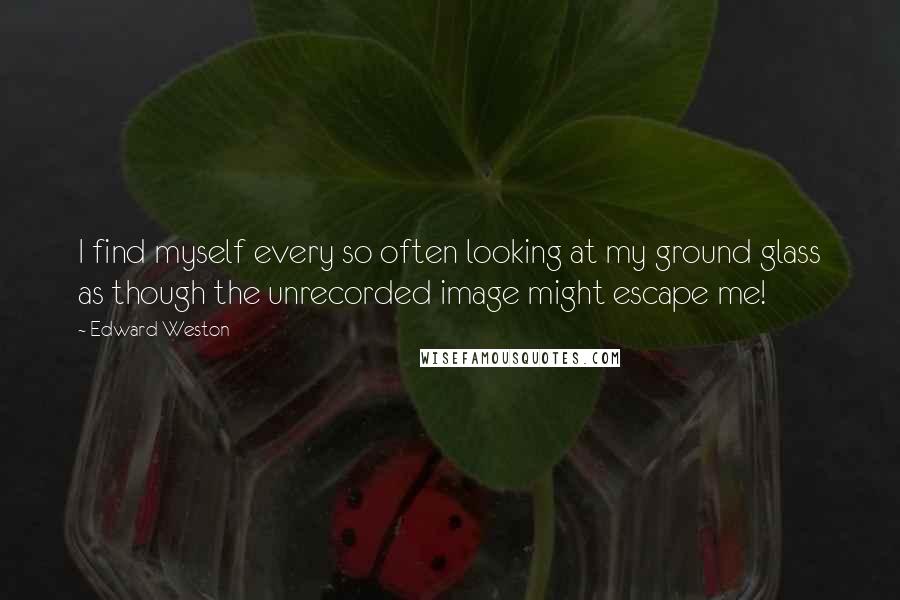 Edward Weston quotes: I find myself every so often looking at my ground glass as though the unrecorded image might escape me!