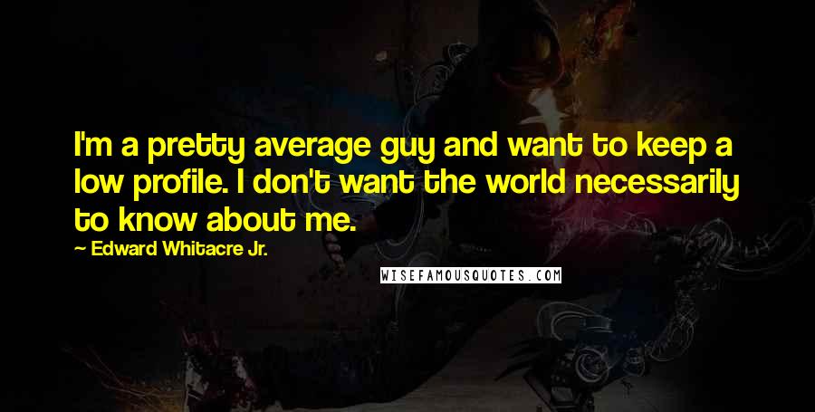 Edward Whitacre Jr. quotes: I'm a pretty average guy and want to keep a low profile. I don't want the world necessarily to know about me. Edward Whitacre Jr. quotes: I'm a pretty average guy and want to keep a low profile. I don't want the world necessarily to know about me.