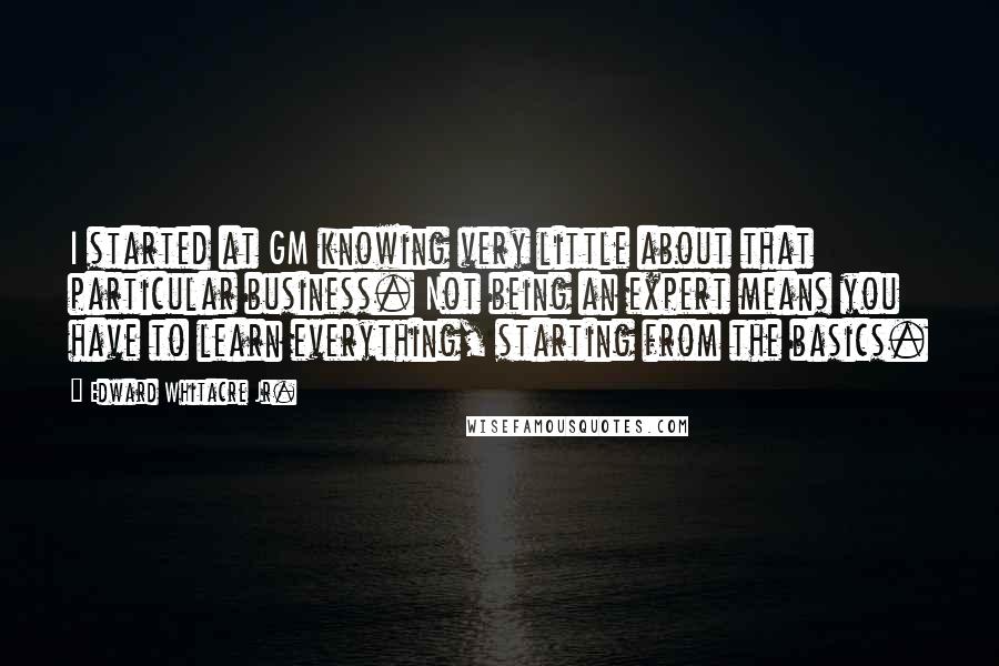 Edward Whitacre Jr. quotes: I started at GM knowing very little about that particular business. Not being an expert means you have to learn everything, starting from the basics.