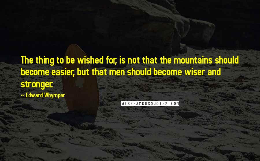 Edward Whymper quotes: The thing to be wished for, is not that the mountains should become easier, but that men should become wiser and stronger.