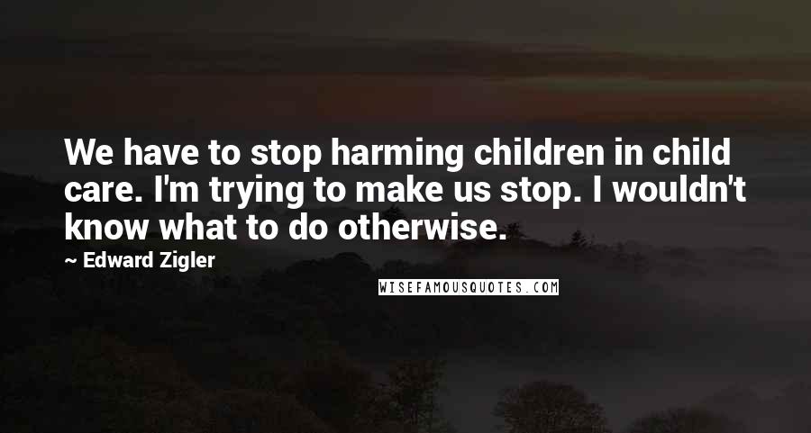 Edward Zigler quotes: We have to stop harming children in child care. I'm trying to make us stop. I wouldn't know what to do otherwise.