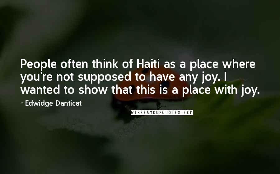 Edwidge Danticat quotes: People often think of Haiti as a place where you're not supposed to have any joy. I wanted to show that this is a place with joy.