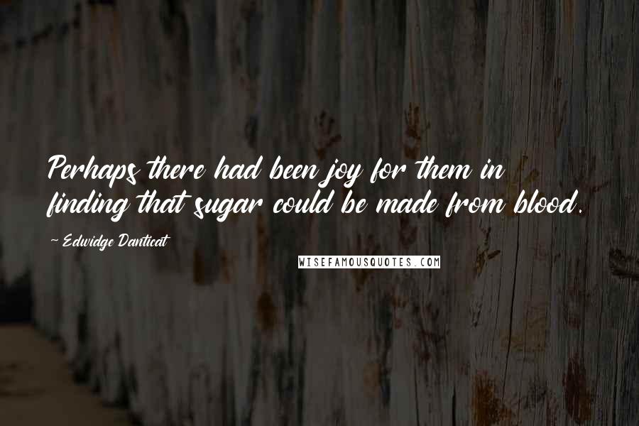 Edwidge Danticat quotes: Perhaps there had been joy for them in finding that sugar could be made from blood.