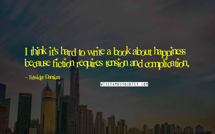 Edwidge Danticat quotes: I think it's hard to write a book about happiness because fiction requires tension and complication.