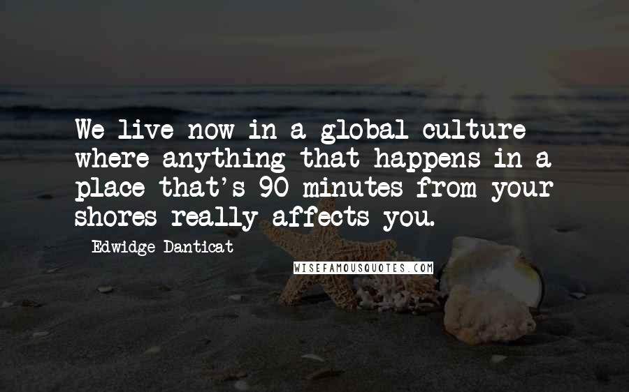 Edwidge Danticat quotes: We live now in a global culture where anything that happens in a place that's 90 minutes from your shores really affects you.