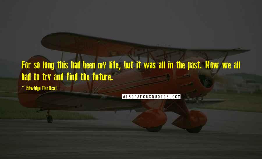 Edwidge Danticat quotes: For so long this had been my life, but it was all in the past. Now we all had to try and find the future.