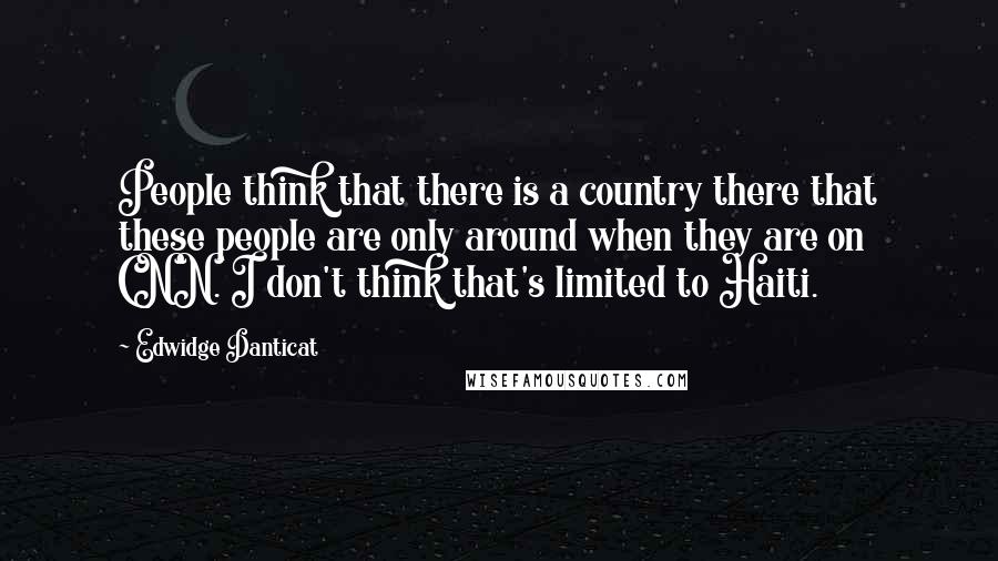 Edwidge Danticat quotes: People think that there is a country there that these people are only around when they are on CNN. I don't think that's limited to Haiti.