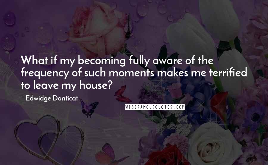 Edwidge Danticat quotes: What if my becoming fully aware of the frequency of such moments makes me terrified to leave my house?