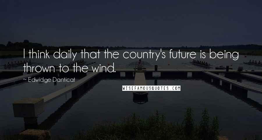 Edwidge Danticat quotes: I think daily that the country's future is being thrown to the wind.