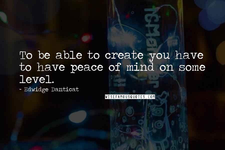 Edwidge Danticat quotes: To be able to create you have to have peace of mind on some level.