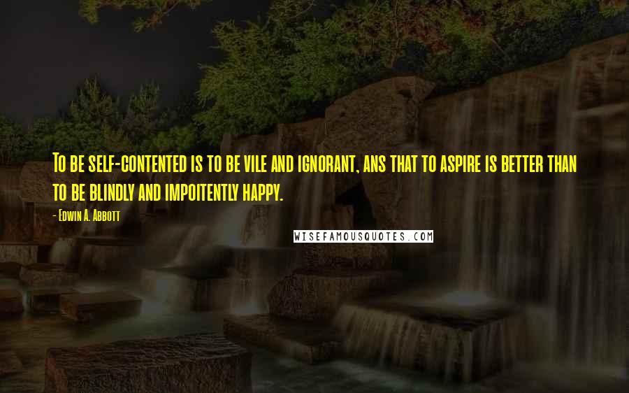 Edwin A. Abbott quotes: To be self-contented is to be vile and ignorant, ans that to aspire is better than to be blindly and impoitently happy.