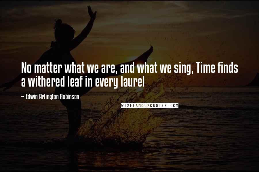 Edwin Arlington Robinson quotes: No matter what we are, and what we sing, Time finds a withered leaf in every laurel