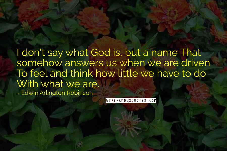 Edwin Arlington Robinson quotes: I don't say what God is, but a name That somehow answers us when we are driven To feel and think how little we have to do With what we Edwin Arlington Robinson quotes: I don't say what God is, but a name That somehow answers us when we are driven To feel and think how little we have to do With what we