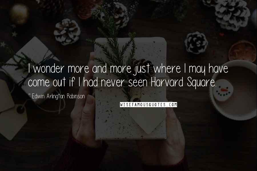 Edwin Arlington Robinson quotes: I wonder more and more just where I may have come out if I had never seen Harvard Square.