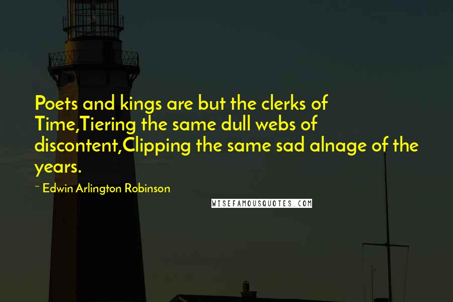 Edwin Arlington Robinson quotes: Poets and kings are but the clerks of Time,Tiering the same dull webs of discontent,Clipping the same sad alnage of the years. Edwin Arlington Robinson quotes: Poets and kings are but the clerks of Time,Tiering the same dull webs of discontent,Clipping the same sad alnage of the years.
