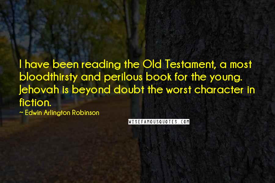 Edwin Arlington Robinson quotes: I have been reading the Old Testament, a most bloodthirsty and perilous book for the young. Jehovah is beyond doubt the worst character in fiction. Edwin Arlington Robinson quotes: I have been reading the Old Testament, a most bloodthirsty and perilous book for the young. Jehovah is beyond doubt the worst character in fiction.