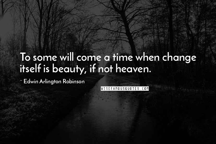 Edwin Arlington Robinson quotes: To some will come a time when change itself is beauty, if not heaven.