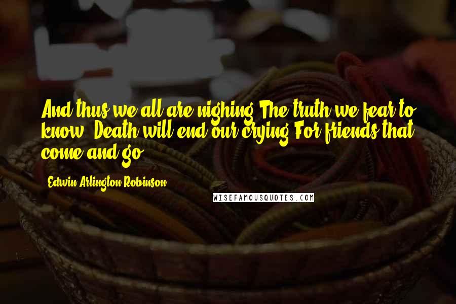 Edwin Arlington Robinson quotes: And thus we all are nighing The truth we fear to know: Death will end our crying For friends that come and go.