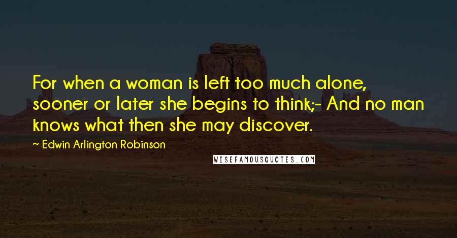 Edwin Arlington Robinson quotes: For when a woman is left too much alone, sooner or later she begins to think;- And no man knows what then she may discover. Edwin Arlington Robinson quotes: For when a woman is left too much alone, sooner or later she begins to think;- And no man knows what then she may discover.