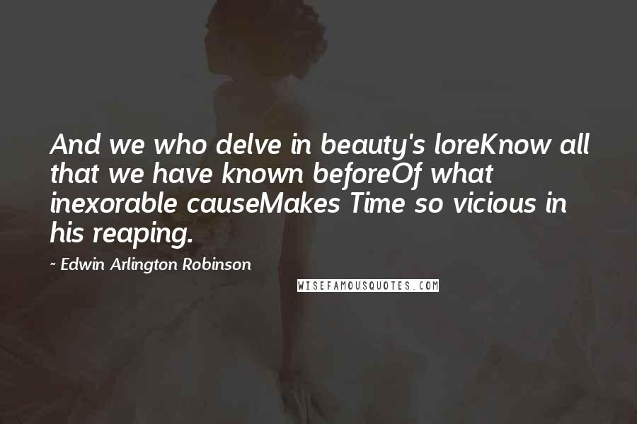 Edwin Arlington Robinson quotes: And we who delve in beauty's loreKnow all that we have known beforeOf what inexorable causeMakes Time so vicious in his reaping.